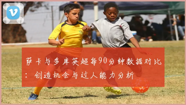 萨卡与多库英超每90分钟数据对比：创造机会与过人能力分析