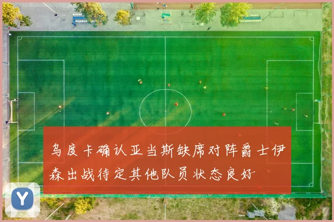 乌度卡确认亚当斯缺席对阵爵士伊森出战待定其他队员状态良好