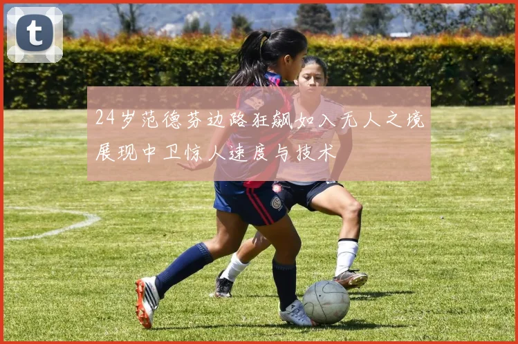 24岁范德芬边路狂飙如入无人之境展现中卫惊人速度与技术