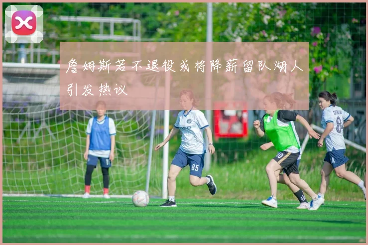詹姆斯若不退役或将降薪留队湖人引发热议