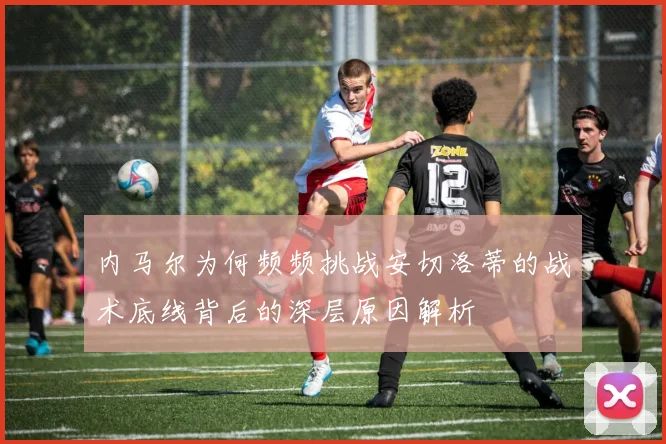 内马尔为何频频挑战安切洛蒂的战术底线背后的深层原因解析