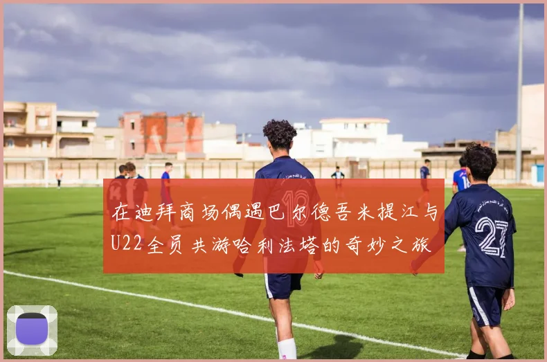 在迪拜商场偶遇巴尔德吾米提江与U22全员共游哈利法塔的奇妙之旅