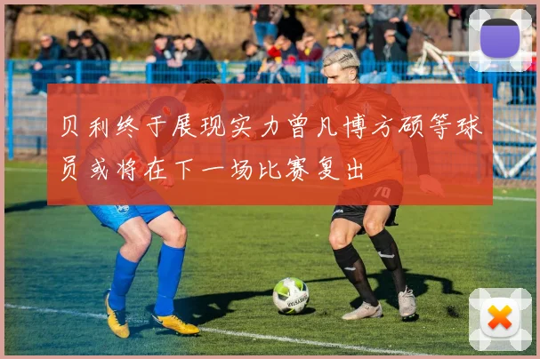 贝利终于展现实力曾凡博方硕等球员或将在下一场比赛复出