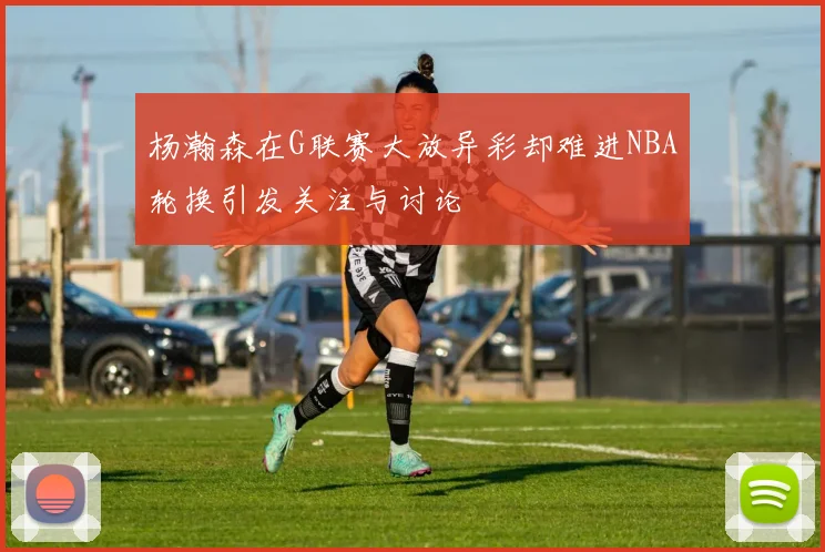 杨瀚森在G联赛大放异彩却难进NBA轮换引发关注与讨论