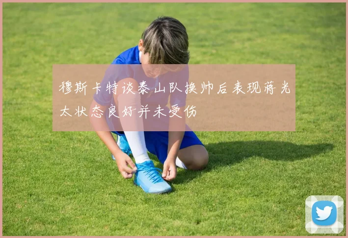 穆斯卡特谈泰山队换帅后表现蒋光太状态良好并未受伤