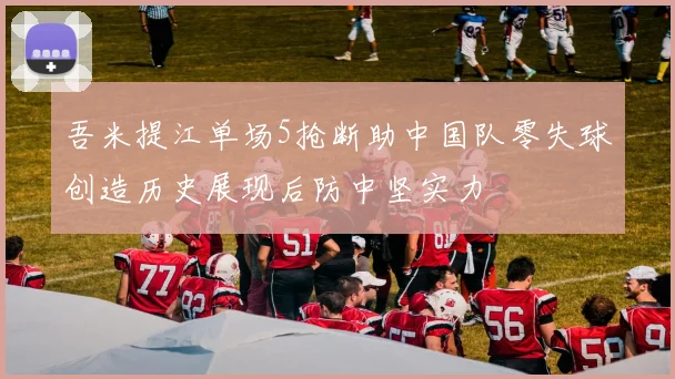 吾米提江单场5抢断助中国队零失球创造历史展现后防中坚实力