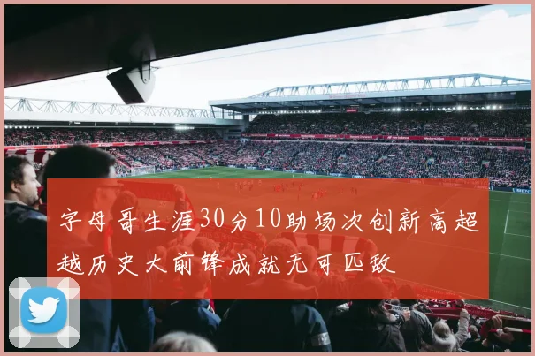 字母哥生涯30分10助场次创新高超越历史大前锋成就无可匹敌