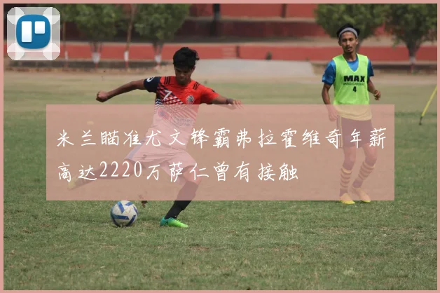 米兰瞄准尤文锋霸弗拉霍维奇年薪高达2220万萨仁曾有接触