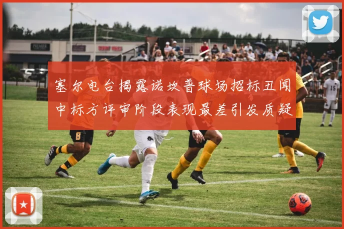 塞尔电台揭露诺坎普球场招标丑闻中标方评审阶段表现最差引发质疑
