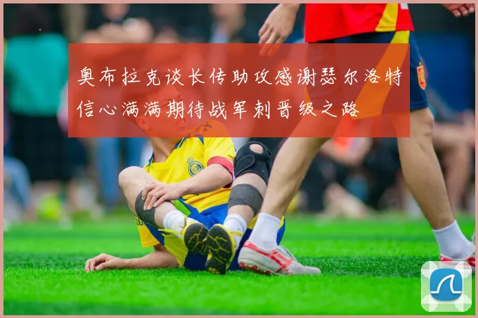 奥布拉克谈长传助攻感谢瑟尔洛特信心满满期待战军刺晋级之路