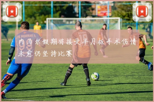 内马尔假期将接受半月板手术伤情未愈仍坚持比赛