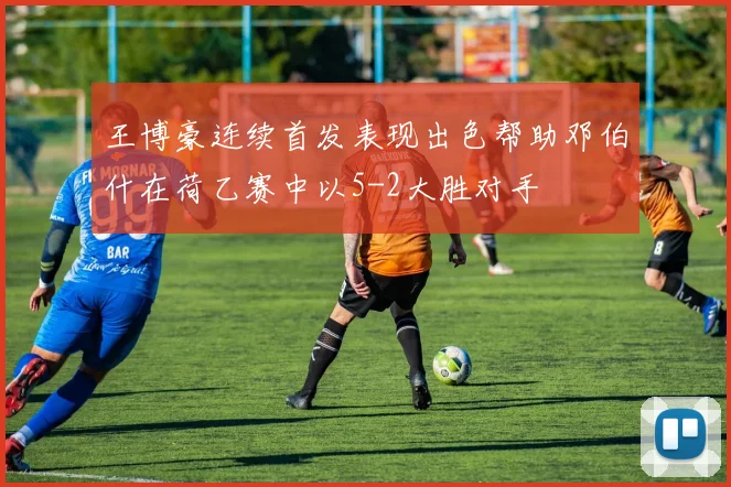 王博豪连续首发表现出色帮助邓伯什在荷乙赛中以5-2大胜对手