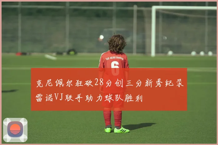 克尼佩尔狂砍28分创三分新秀纪录雷诺VJ联手助力球队胜利