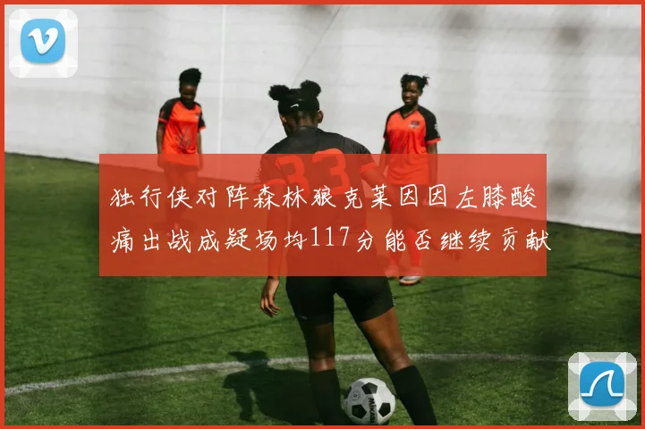 独行侠对阵森林狼克莱因因左膝酸痛出战成疑场均117分能否继续贡献