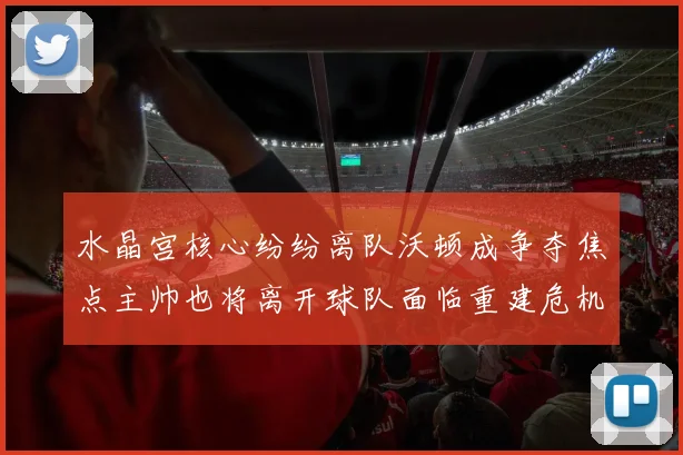 水晶宫核心纷纷离队沃顿成争夺焦点主帅也将离开球队面临重建危机