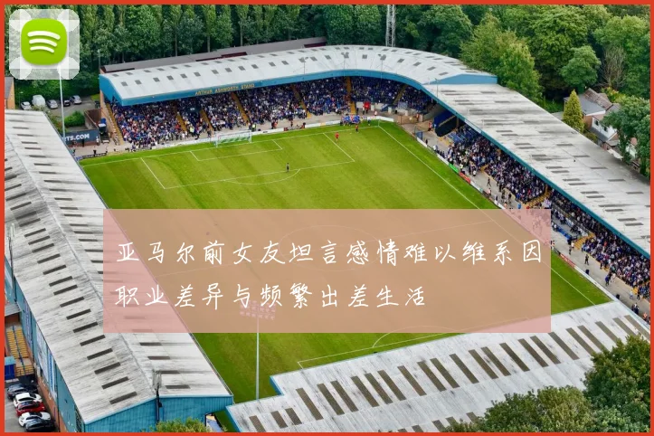 亚马尔前女友坦言感情难以维系因职业差异与频繁出差生活