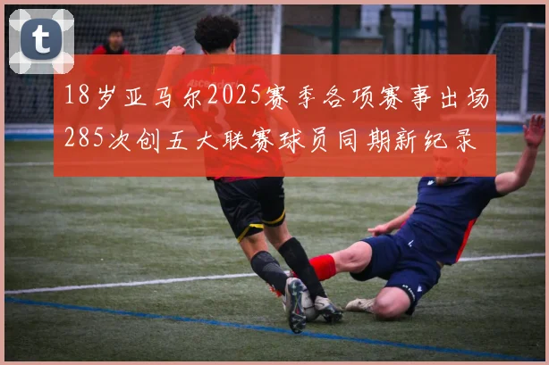18岁亚马尔2025赛季各项赛事出场285次创五大联赛球员同期新纪录