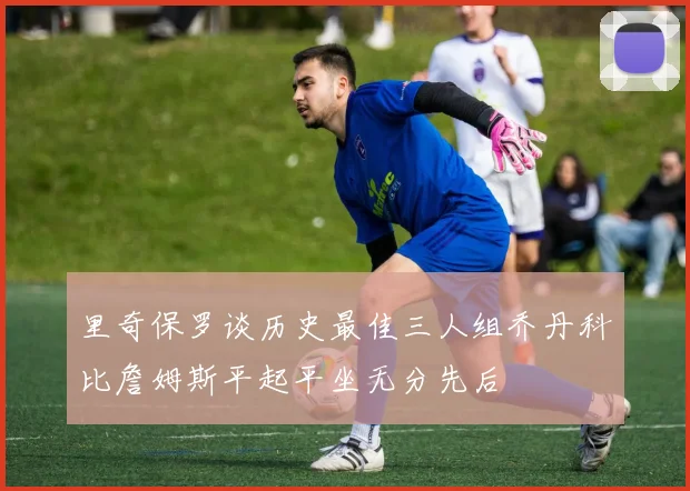 里奇保罗谈历史最佳三人组乔丹科比詹姆斯平起平坐无分先后