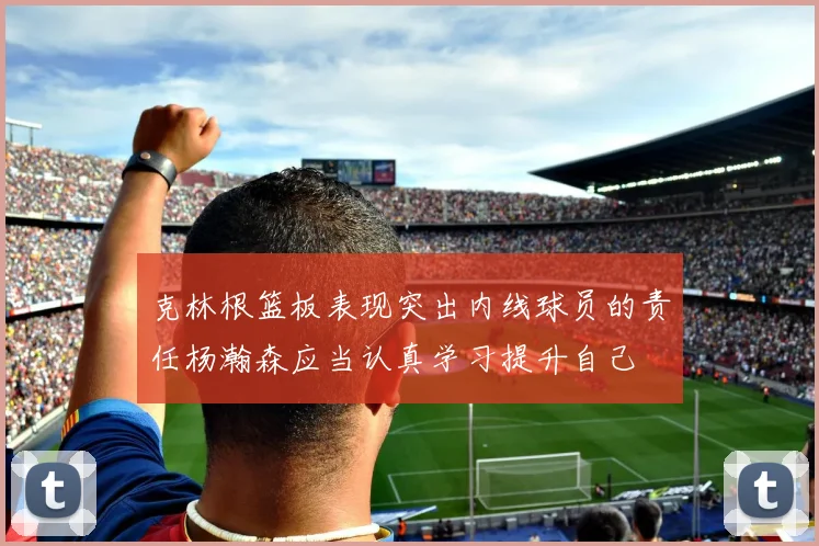 克林根篮板表现突出内线球员的责任杨瀚森应当认真学习提升自己