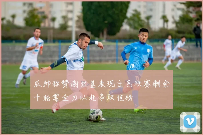 瓜帅称赞谢尔基表现出色联赛剩余十轮需全力以赴争取佳绩