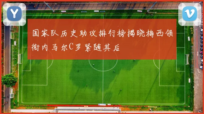 国家队历史助攻排行榜揭晓梅西领衔内马尔C罗紧随其后