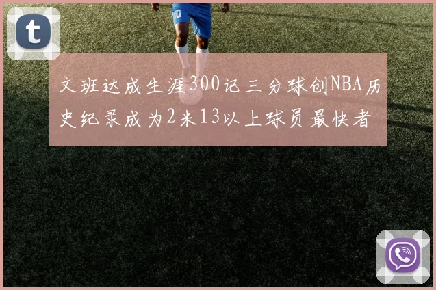 文班达成生涯300记三分球创NBA历史纪录成为2米13以上球员最快者