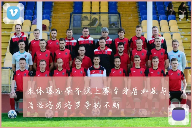 米体曝孔蒂齐沃上赛季矛盾加剧与马洛塔劳塔罗争执不断