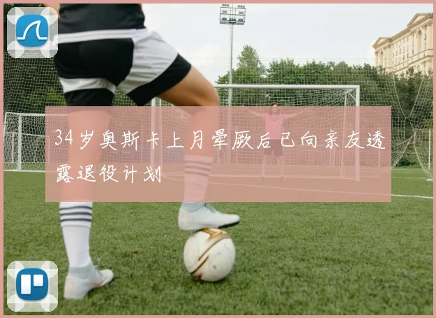 34岁奥斯卡上月晕厥后已向亲友透露退役计划