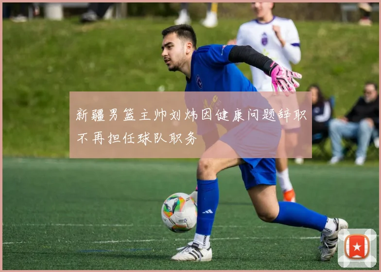 新疆男篮主帅刘炜因健康问题辞职不再担任球队职务