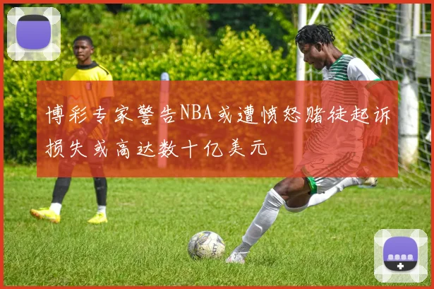 博彩专家警告NBA或遭愤怒赌徒起诉损失或高达数十亿美元