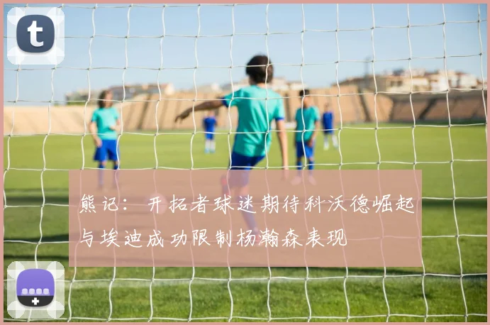 熊记：开拓者球迷期待科沃德崛起与埃迪成功限制杨瀚森表现
