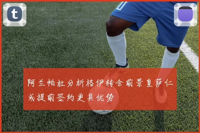 阿兰帕杜分析格伊转会前景皇萨仁或提前签约更具优势