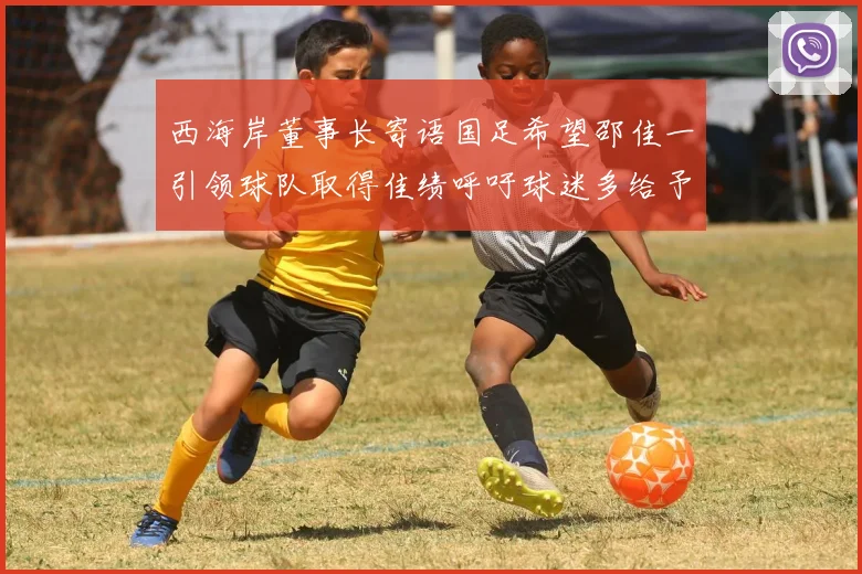 西海岸董事长寄语国足希望邵佳一引领球队取得佳绩呼吁球迷多给予包容与支持