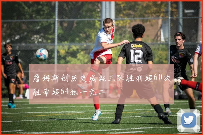 詹姆斯创历史成就三队胜利超60次胜率超64独一无二