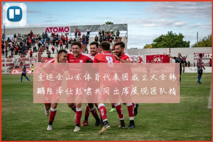 全运会山东体育代表团成立大会韩鹏陈泽仕彭啸共同出席展现团队精神与风采