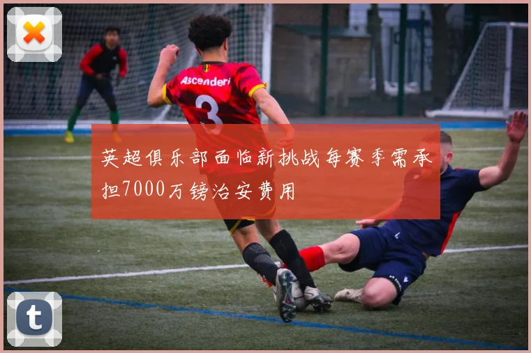 英超俱乐部面临新挑战每赛季需承担7000万镑治安费用
