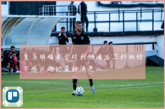 皇马明确表示对利物浦后卫科纳特不感兴趣的最新消息