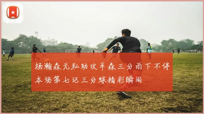 杨瀚森无私助攻辛森三分雨下不停本场第七记三分球精彩瞬间